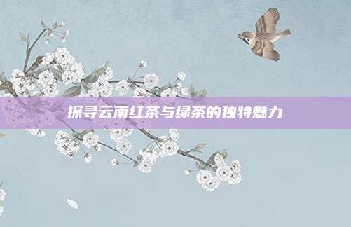 探寻云南红茶与绿茶的独特魅力