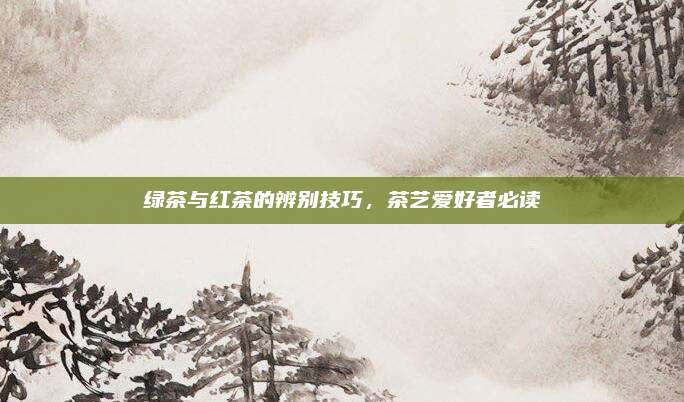 绿茶与红茶的辨别技巧,茶艺爱好者必读