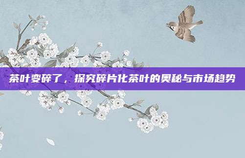 茶叶变碎了,探究碎片化茶叶的奥秘与市场趋势