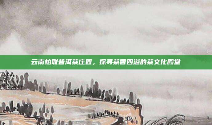 云南柏联普洱茶庄园，探寻茶香四溢的茶文化殿堂