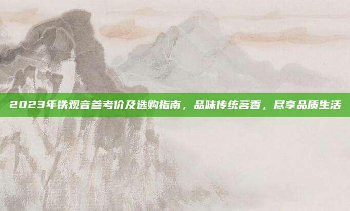 2023年铁观音参考价及选购指南，品味传统茗香，尽享品质生活