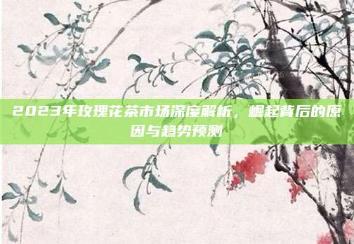 2023年玫瑰花茶市场深度解析，崛起背后的原因与趋势预测