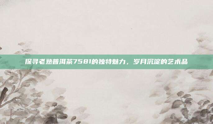 探寻老熟普洱茶7581的独特魅力，岁月沉淀的艺术品