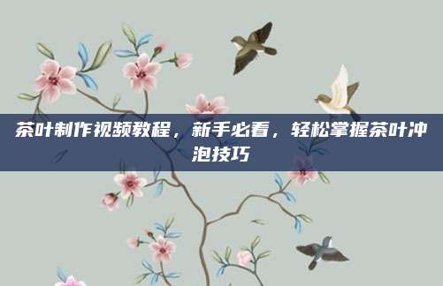 茶叶制作视频教程，新手必看，轻松掌握茶叶冲泡技巧