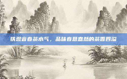 铁观音春茶水气，品味春意盎然的茶香四溢