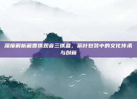 深度解析藏香铁观音三铁盒，茶叶包装中的文化传承与创新