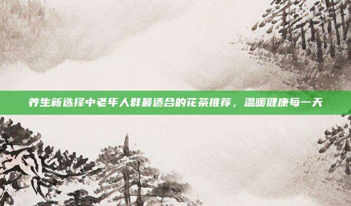 养生新选择中老年人群最适合的花茶推荐，温暖健康每一天