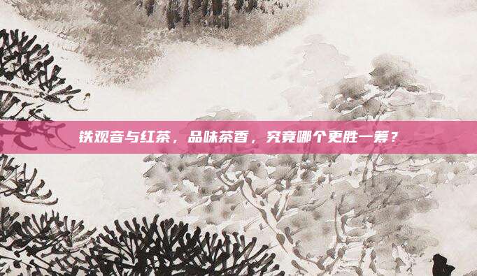 铁观音与红茶，品味茶香，究竟哪个更胜一筹？
