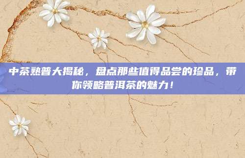 中茶熟普大揭秘，盘点那些值得品尝的珍品，带你领略普洱茶的魅力！