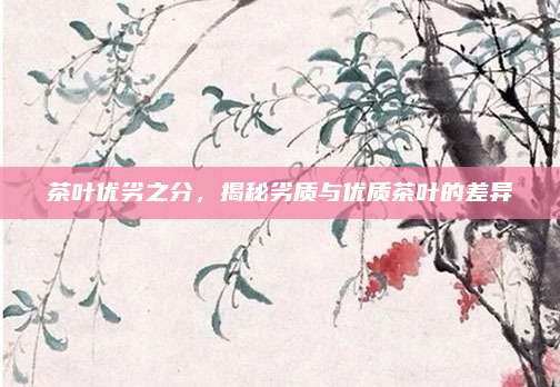 茶叶优劣之分，揭秘劣质与优质茶叶的差异