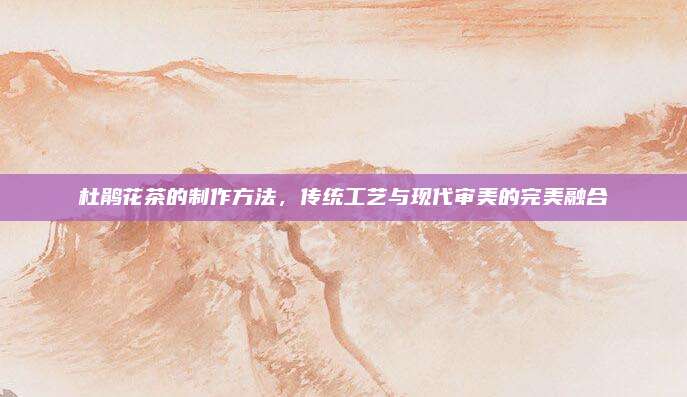 杜鹃花茶的制作方法,传统工艺与现代审美的完美融合