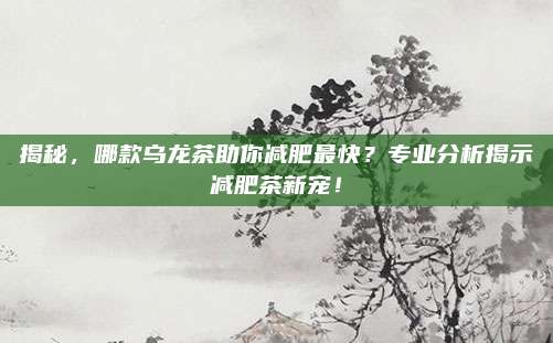 揭秘，哪款乌龙茶助你减肥最快？专业分析揭示减肥茶新宠！