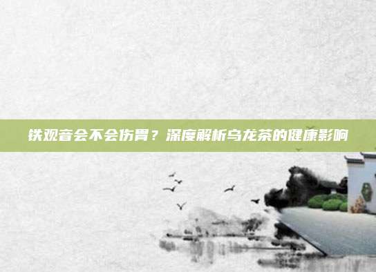 铁观音会不会伤胃？深度解析乌龙茶的健康影响