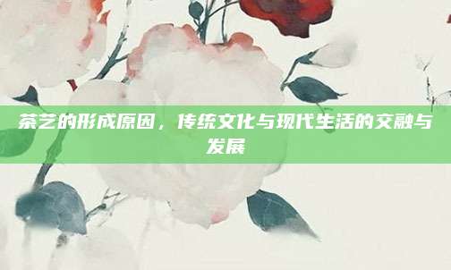 茶艺的形成原因，传统文化与现代生活的交融与发展