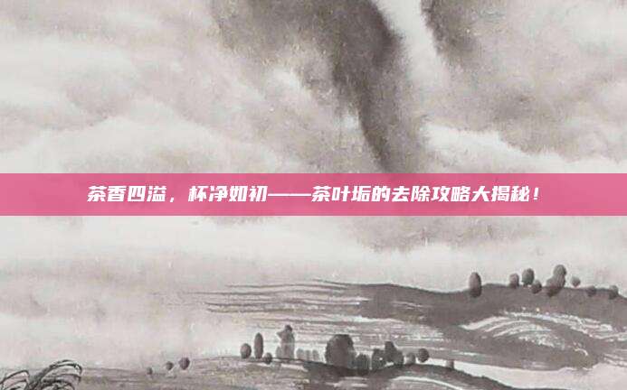 茶香四溢，杯净如初——茶叶垢的去除攻略大揭秘！