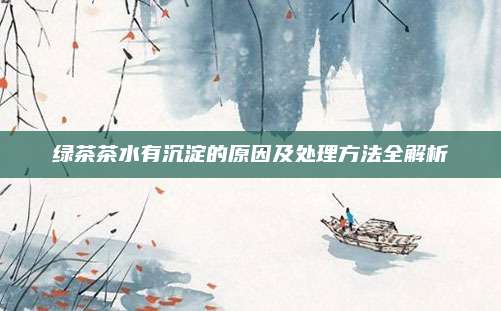 绿茶茶水有沉淀的原因及处理方法全解析