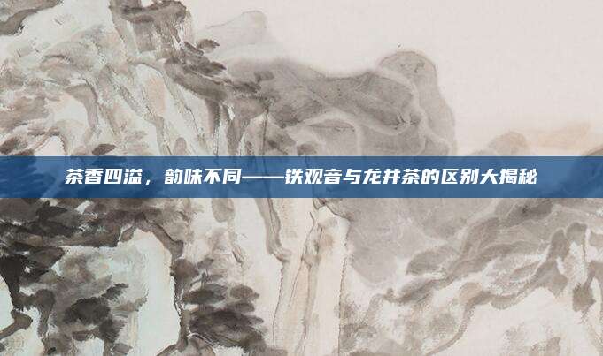 茶香四溢，韵味不同——铁观音与龙井茶的区别大揭秘