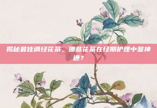 揭秘最佳调经花茶，哪些花茶在经期护理中显神通？