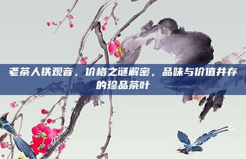 老茶人铁观音，价格之谜解密，品味与价值并存的珍品茶叶