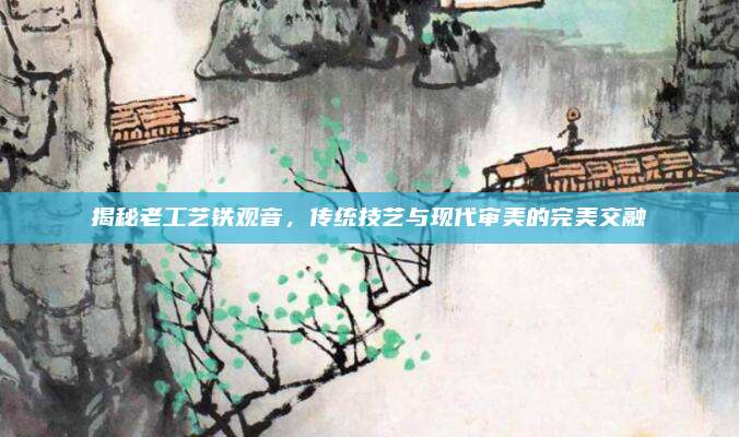 揭秘老工艺铁观音，传统技艺与现代审美的完美交融