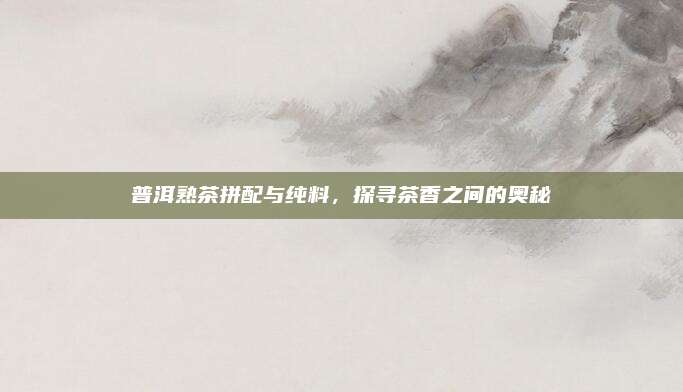 普洱熟茶拼配与纯料，探寻茶香之间的奥秘
