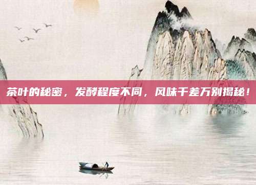 茶叶的秘密，发酵程度不同，风味千差万别揭秘！