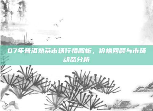 07年普洱熟茶市场行情解析,价格回顾与市场动态分析