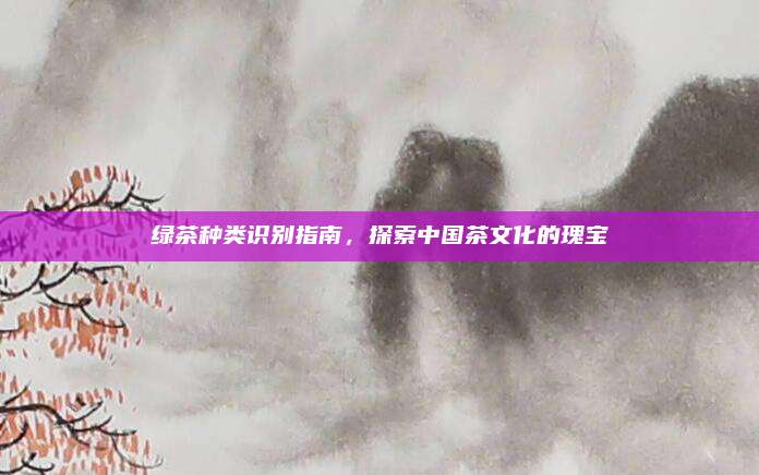 绿茶种类识别指南,探索中国茶文化的瑰宝