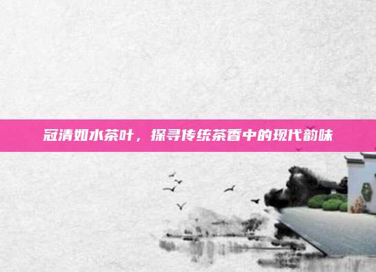 冠清如水茶叶，探寻传统茶香中的现代韵味
