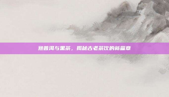 熟普洱与黑茶，揭秘古老茶饮的新篇章