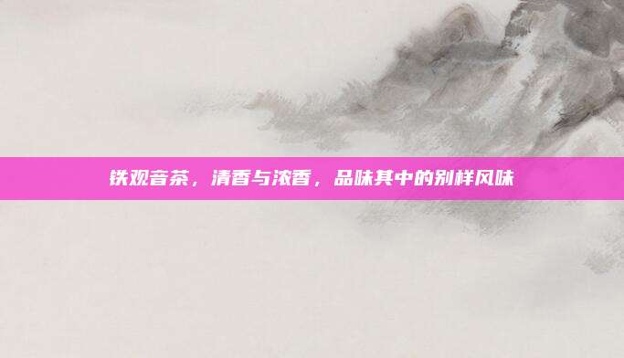 铁观音茶，清香与浓香，品味其中的别样风味