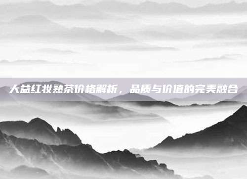 大益红妆熟茶价格解析，品质与价值的完美融合