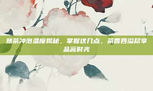 熟茶冲泡温度揭秘，掌握这几点，茶香四溢尽享品茗时光