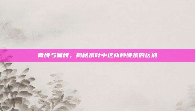 青砖与黑砖，揭秘茶叶中这两种砖茶的区别