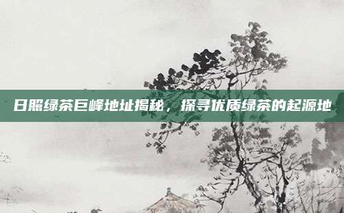 日照绿茶巨峰地址揭秘，探寻优质绿茶的起源地