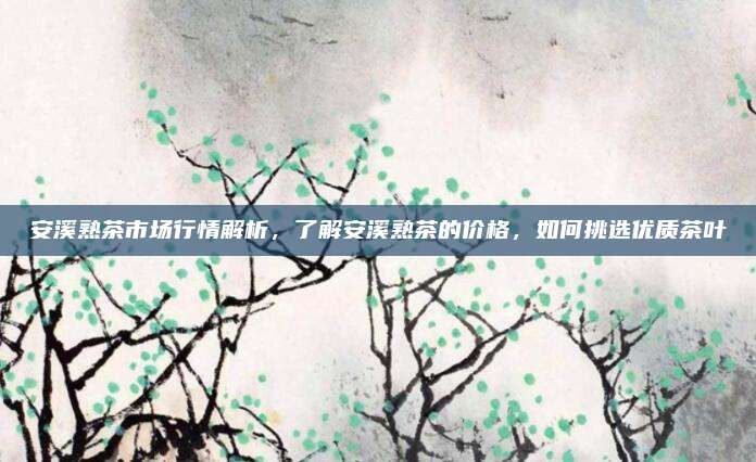 安溪熟茶市场行情解析，了解安溪熟茶的价格，如何挑选优质茶叶