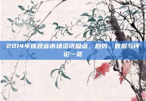 2014年铁观音市场资讯盘点,趋势、数据与评论一览