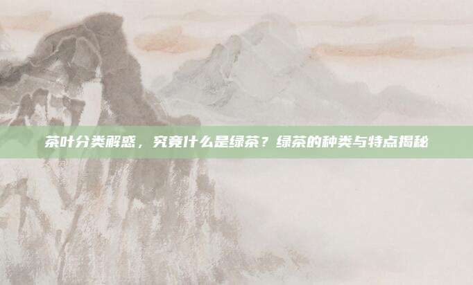 茶叶分类解惑，究竟什么是绿茶？绿茶的种类与特点揭秘