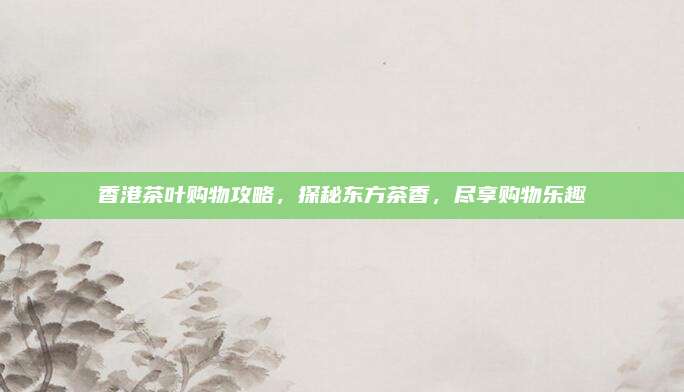 香港茶叶购物攻略，探秘东方茶香，尽享购物乐趣