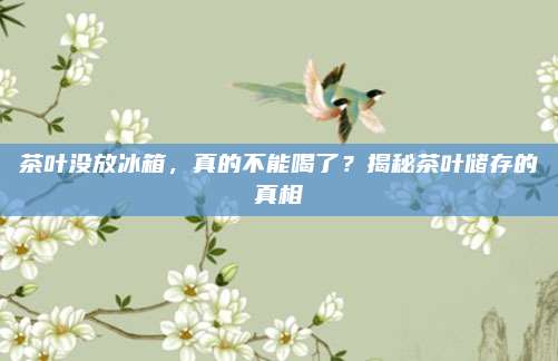 茶叶没放冰箱，真的不能喝了？揭秘茶叶储存的真相