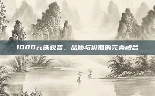 1000元铁观音，品质与价值的完美融合