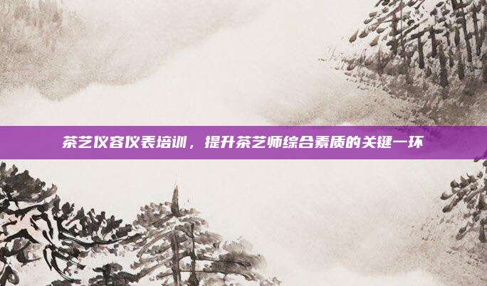 茶艺仪容仪表培训，提升茶艺师综合素质的关键一环