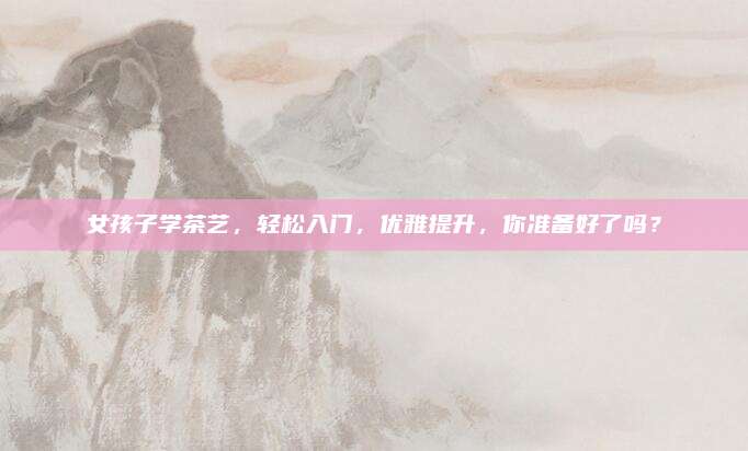 女孩子学茶艺，轻松入门，优雅提升，你准备好了吗？