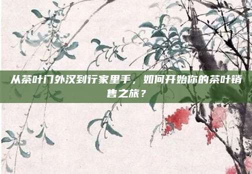 从茶叶门外汉到行家里手，如何开始你的茶叶销售之旅？