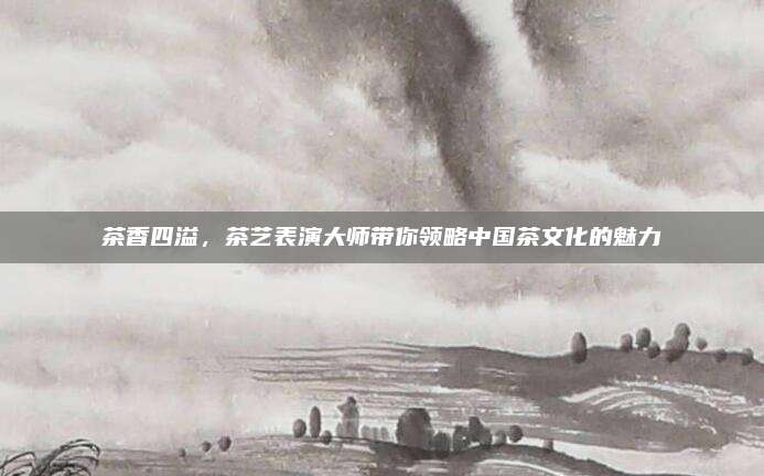 茶香四溢，茶艺表演大师带你领略中国茶文化的魅力