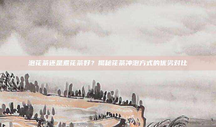 泡花茶还是煮花茶好?揭秘花茶冲泡方式的优劣对比