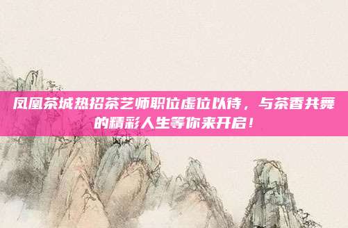 凤凰茶城热招茶艺师职位虚位以待，与茶香共舞的精彩人生等你来开启！
