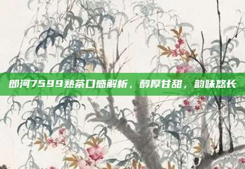 郎河7599熟茶口感解析,醇厚甘甜,韵味悠长
