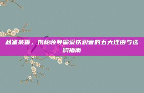 品鉴茶香，揭秘领导偏爱铁观音的五大理由与选购指南