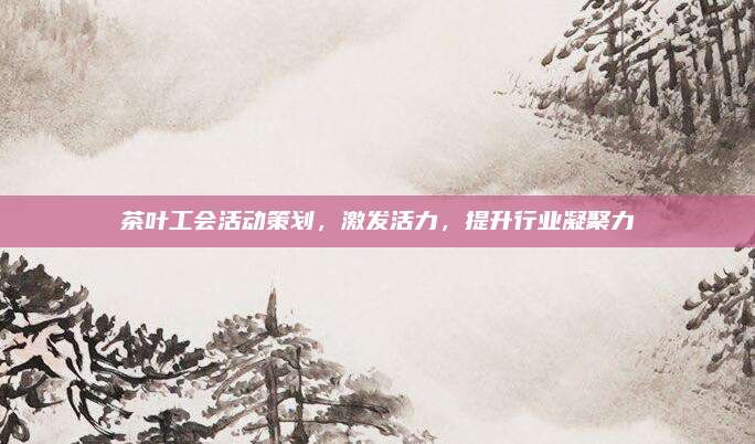茶叶工会活动策划，激发活力，提升行业凝聚力
